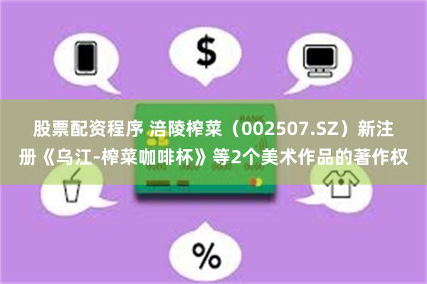 股票配资程序 涪陵榨菜（002507.SZ）新注册《乌江-榨菜咖啡杯》等2个美术作品的著作权