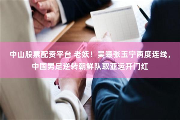 中山股票配资平台 老妖！吴曦张玉宁两度连线，中国男足逆转朝鲜队取亚运开门红