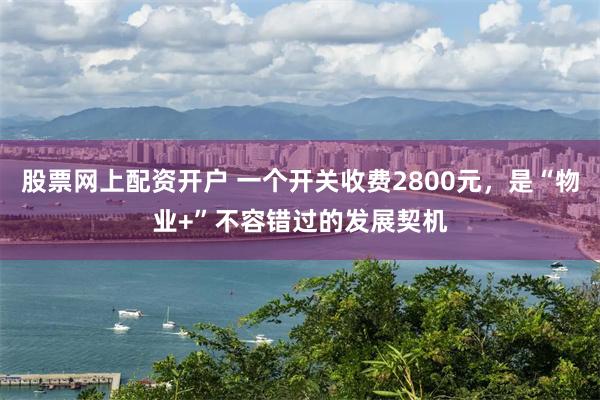 股票网上配资开户 一个开关收费2800元，是“物业+”不容错过的发展契机
