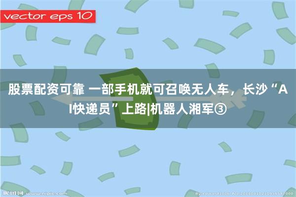 股票配资可靠 一部手机就可召唤无人车，长沙“AI快递员”上路|机器人湘军③