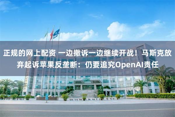 正规的网上配资 一边撤诉一边继续开战！马斯克放弃起诉苹果反垄断：仍要追究OpenAI责任