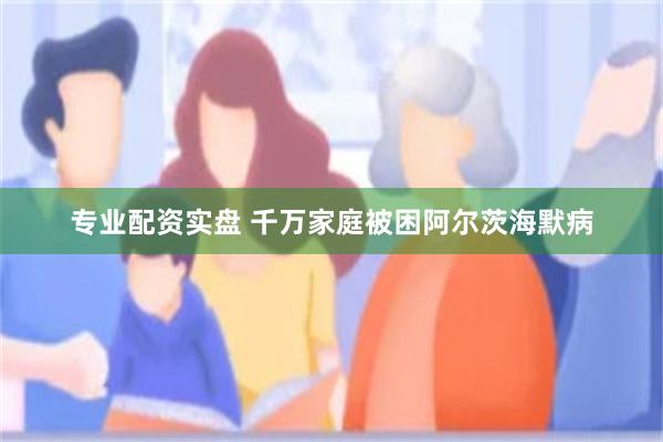 专业配资实盘 千万家庭被困阿尔茨海默病