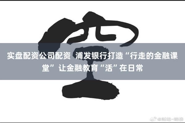实盘配资公司配资  浦发银行打造“行走的金融课堂” 让金融教育“活”在日常