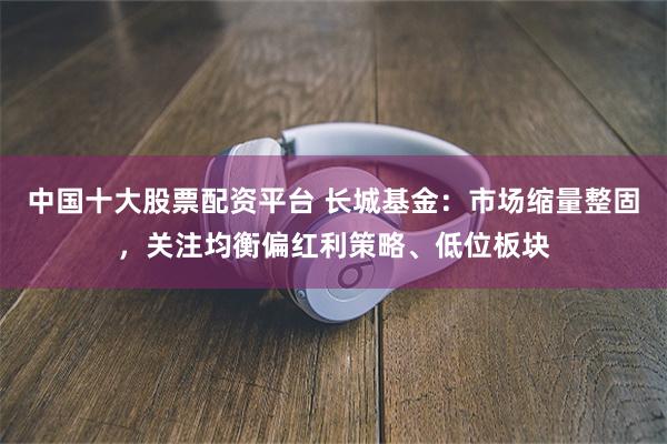 中国十大股票配资平台 长城基金：市场缩量整固，关注均衡偏红利策略、低位板块