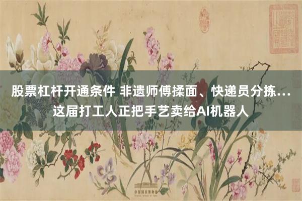 股票杠杆开通条件 非遗师傅揉面、快递员分拣…这届打工人正把手艺卖给AI机器人