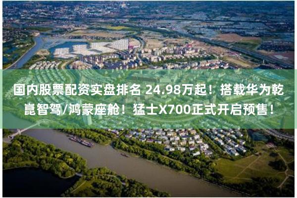 国内股票配资实盘排名 24.98万起！搭载华为乾崑智驾/鸿蒙座舱！猛士X700正式开启预售！