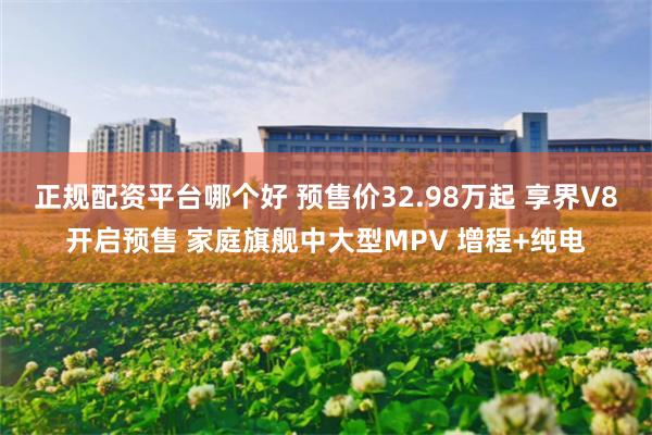 正规配资平台哪个好 预售价32.98万起 享界V8开启预售 家庭旗舰中大型MPV 增程+纯电