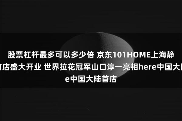股票杠杆最多可以多少倍 京东101HOME上海静安寺首店盛大开业 世界拉花冠军山口淳一亮相here中国大陆首店