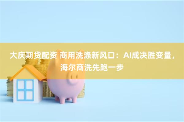 大庆期货配资 商用洗涤新风口：AI成决胜变量，海尔商洗先跑一步