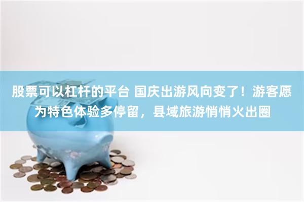 股票可以杠杆的平台 国庆出游风向变了!游客愿为特色体验多停留,县域旅游悄悄火出圈