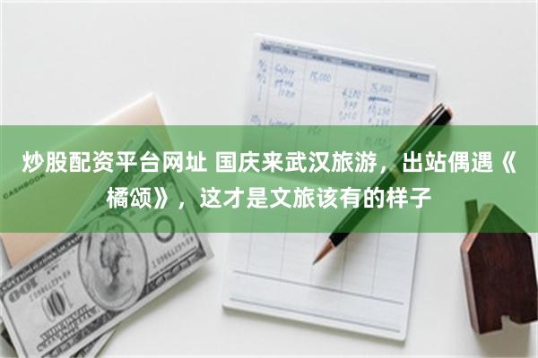 炒股配资平台网址 国庆来武汉旅游，出站偶遇《橘颂》，这才是文旅该有的样子