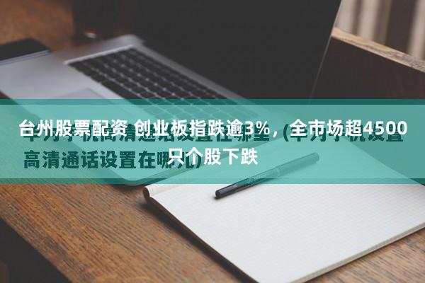 台州股票配资 创业板指跌逾3%，全市场超4500只个股下跌