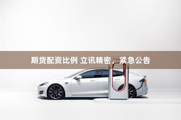 期货配资比例 立讯精密,紧急公告
