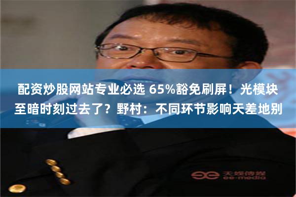 配资炒股网站专业必选 65%豁免刷屏！光模块至暗时刻过去了？野村：不同环节影响天差地别