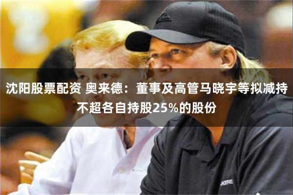 沈阳股票配资 奥来德：董事及高管马晓宇等拟减持不超各自持股25%的股份