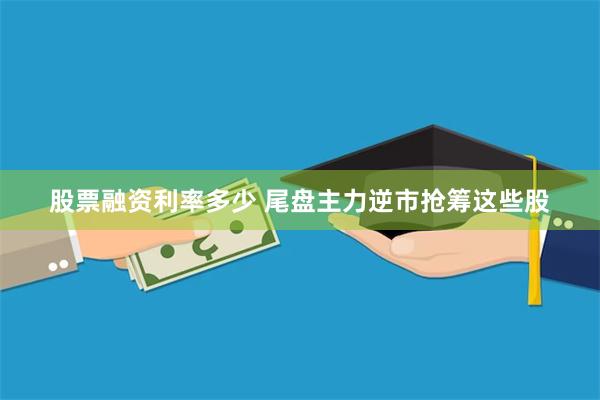 股票融资利率多少 尾盘主力逆市抢筹这些股