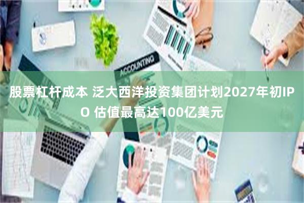 股票杠杆成本 泛大西洋投资集团计划2027年初IPO 估值最高达100亿美元