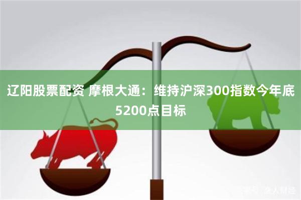 辽阳股票配资 摩根大通：维持沪深300指数今年底5200点目标