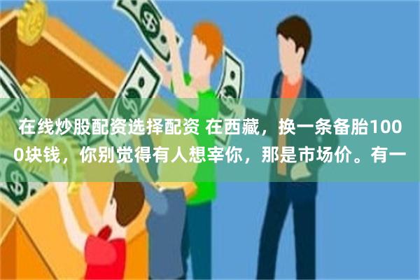 在线炒股配资选择配资 在西藏，换一条备胎1000块钱，你别觉得有人想宰你，那是市场价。有一