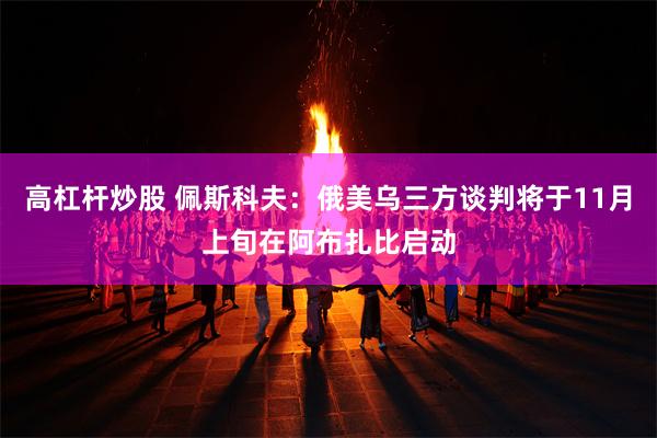 高杠杆炒股 佩斯科夫：俄美乌三方谈判将于11月上旬在阿布扎比启动