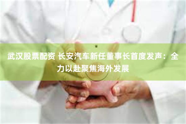 武汉股票配资 长安汽车新任董事长首度发声：全力以赴聚焦海外发展