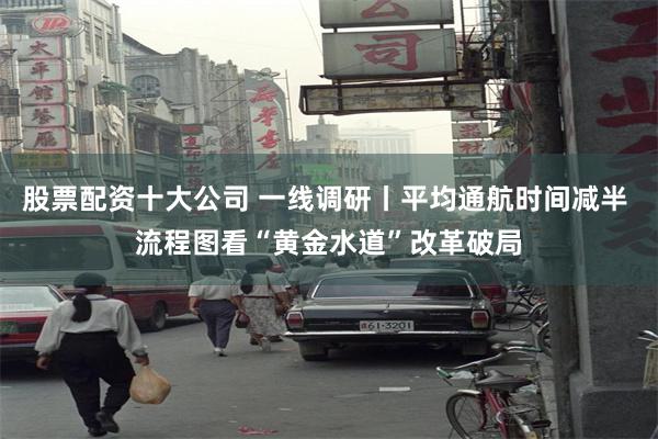 股票配资十大公司 一线调研丨平均通航时间减半 流程图看“黄金水道”改革破局