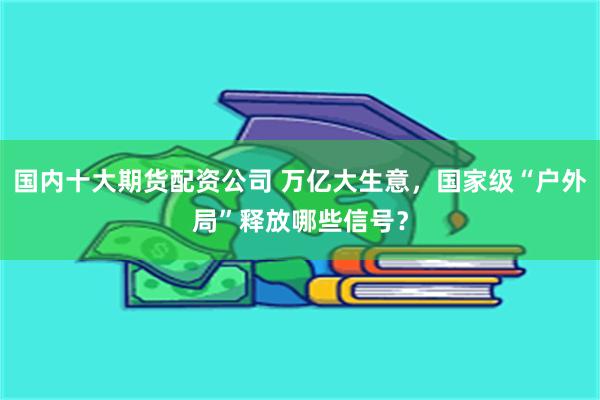 国内十大期货配资公司 万亿大生意，国家级“户外局”释放哪些信号？